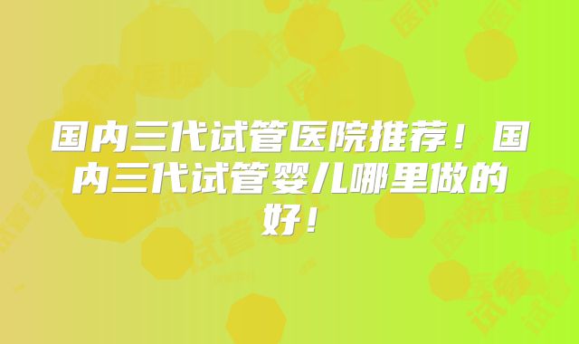 国内三代试管医院推荐!国内三代试管婴儿哪里做的好!