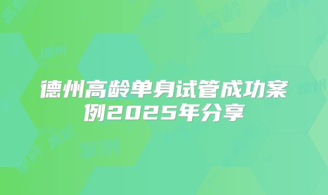 德州高龄单身试管成功案例2025年分享