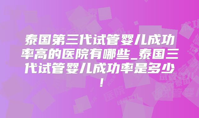 泰国第三代试管婴儿成功率高的医院有哪些_泰国三代试管婴儿成功率是多少!