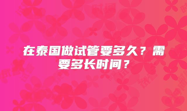 在泰国做试管要多久?需要多长时间?