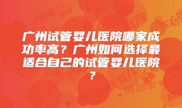 广州试管婴儿医院哪家成功率高？广州如何选择最适合自己的试管婴儿医院？