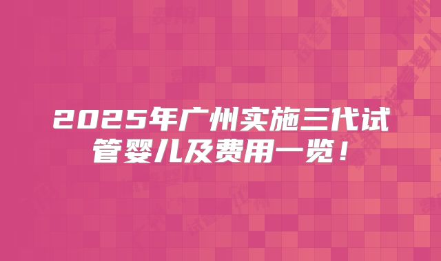 2025年广州实施三代试管婴儿及费用一览!