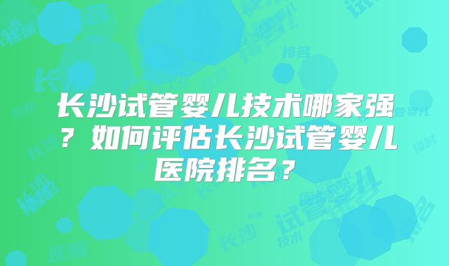长沙试管婴儿技术哪家强？如何评估长沙试管婴儿医院排名？