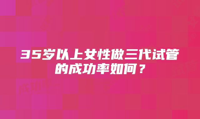35岁以上女性做三代试管的成功率如何？