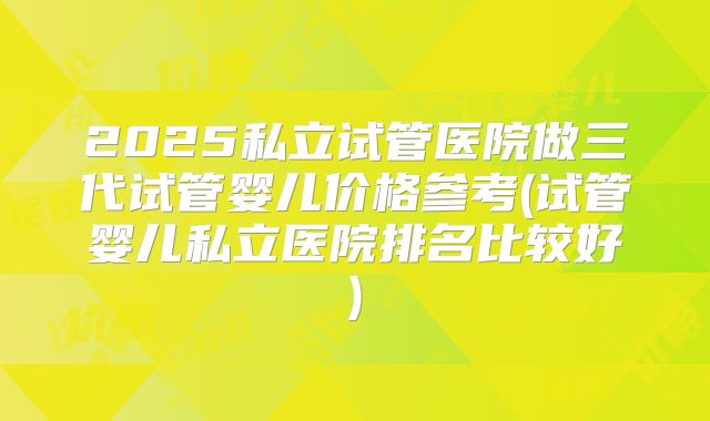 2025私立试管医院做三代试管婴儿价格参考(试管婴儿私立医院排名比较好)