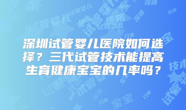 深圳试管婴儿医院如何选择?三代试管技术能提高生育健康宝宝的几率吗?