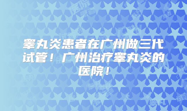 睾丸炎患者在广州做三代试管!广州治疗睾丸炎的医院!