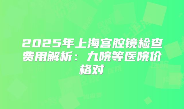 2025年上海宫腔镜检查费用解析：九院等医院价格对