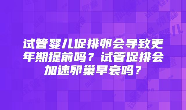 试管婴儿促排卵会导致更年期提前吗?试管促排会加速卵巢早衰吗?