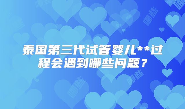 泰国第三代试管婴儿**过程会遇到哪些问题？