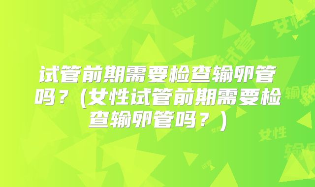 试管前期需要检查输卵管吗?(女性试管前期需要检查输卵管吗?)