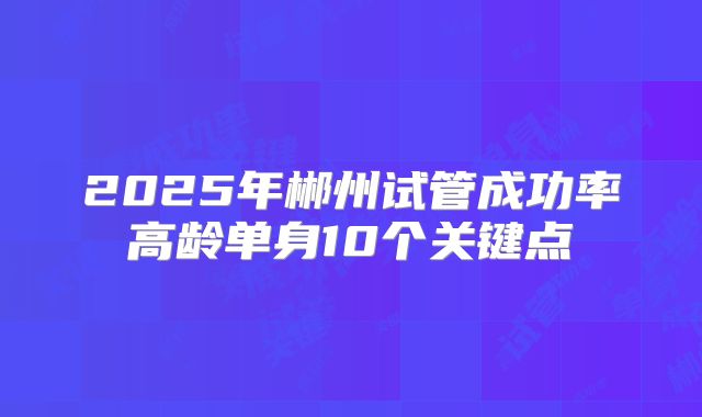 2025年郴州试管成功率高龄单身10个关键点