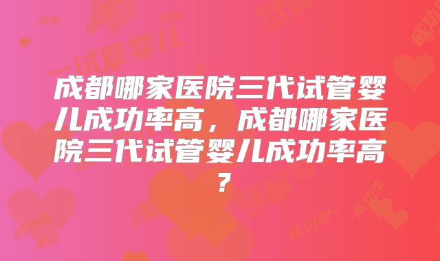 成都哪家医院三代试管婴儿成功率高，成都哪家医院三代试管婴儿成功率高？