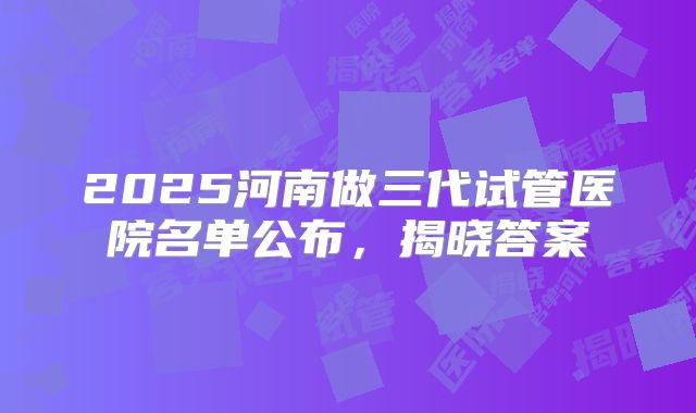 2025河南做三代试管医院名单公布,揭晓答案