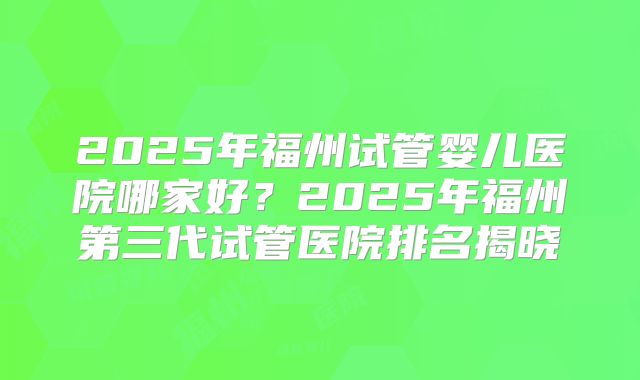 2025年福州试管婴儿医院哪家好?2025年福州第三代试管医院排名揭晓