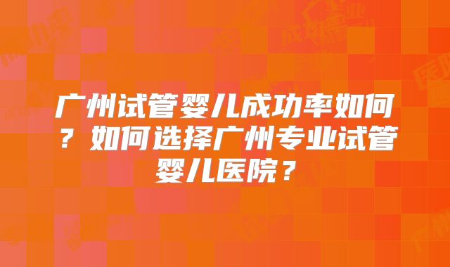广州试管婴儿成功率如何?如何选择广州专业试管婴儿医院?