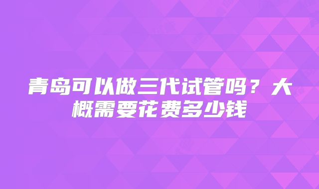 青岛可以做三代试管吗?大概需要花费多少钱