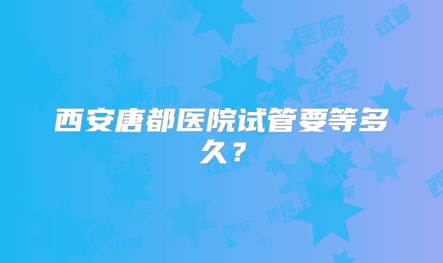 西安唐都医院试管要等多久?