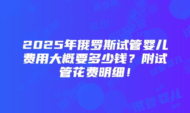 2025年俄罗斯试管婴儿费用大概要多少钱？附试管花费明细！