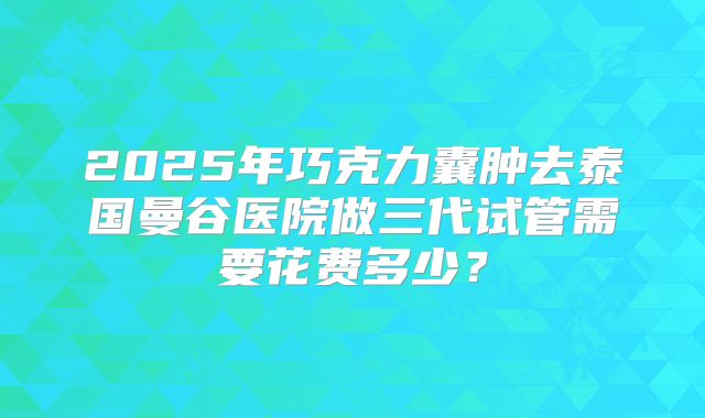 2025年巧克力囊肿去泰国曼谷医院做三代试管需要花费多少?
