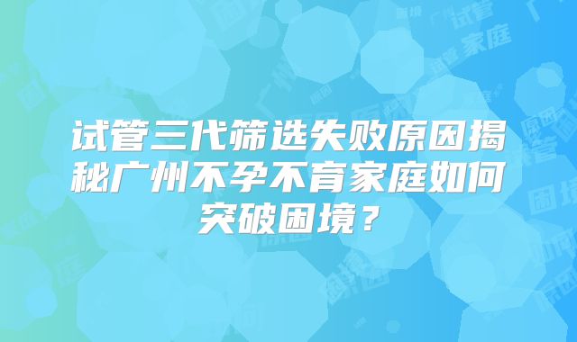 试管三代筛选失败原因揭秘广州不孕不育家庭如何突破困境?