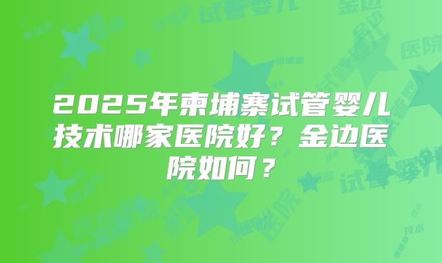 2025年柬埔寨试管婴儿技术哪家医院好?金边医院如何?