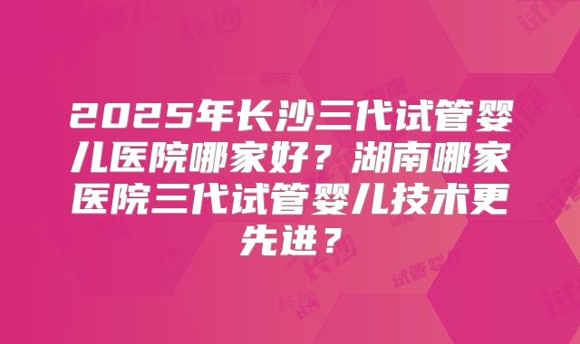 2025年长沙三代试管婴儿医院哪家好?湖南哪家医院三代试管婴儿技术更先进?