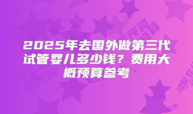 2025年去国外做第三代试管婴儿多少钱?费用大概预算参考