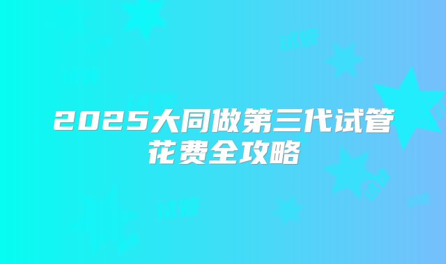 2025大同做第三代试管花费全攻略