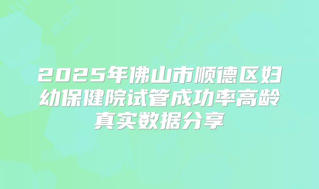 2025年佛山市顺德区妇幼保健院试管成功率高龄真实数据分享