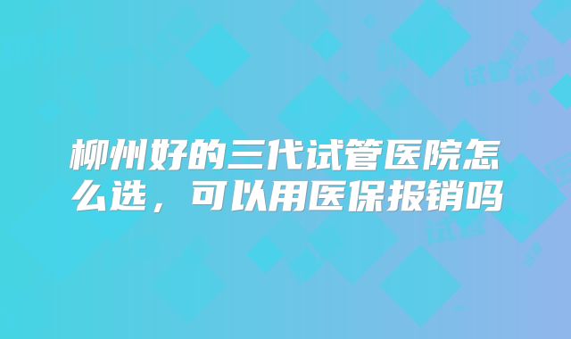 柳州好的三代试管医院怎么选，可以用医保报销吗