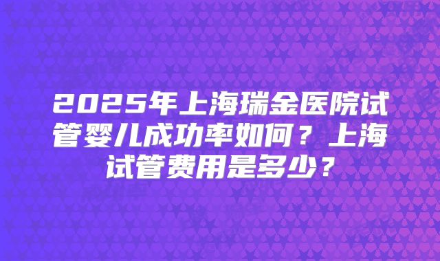 2025年上海瑞金医院试管婴儿成功率如何?上海试管费用是多少?