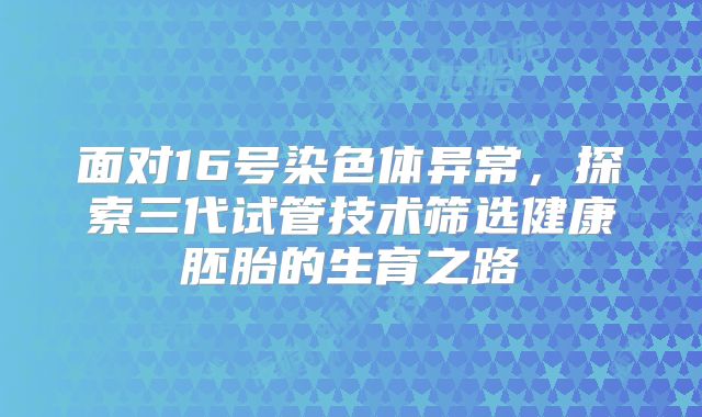 面对16号染色体异常,探索三代试管技术筛选健康胚胎的生育之路
