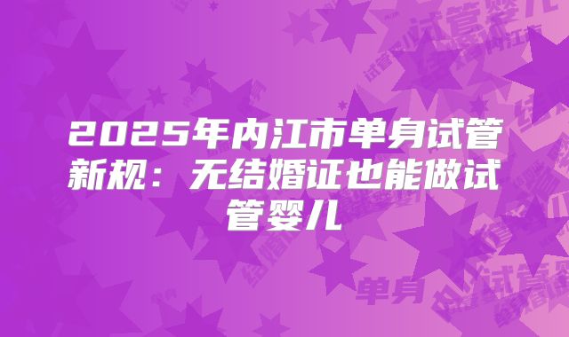 2025年内江市单身试管新规:无结婚证也能做试管婴儿