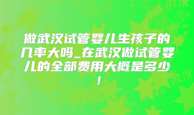 做武汉试管婴儿生孩子的几率大吗_在武汉做试管婴儿的全部费用大概是多少!