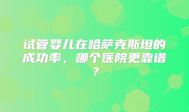 试管婴儿在哈萨克斯坦的成功率,哪个医院更靠谱?