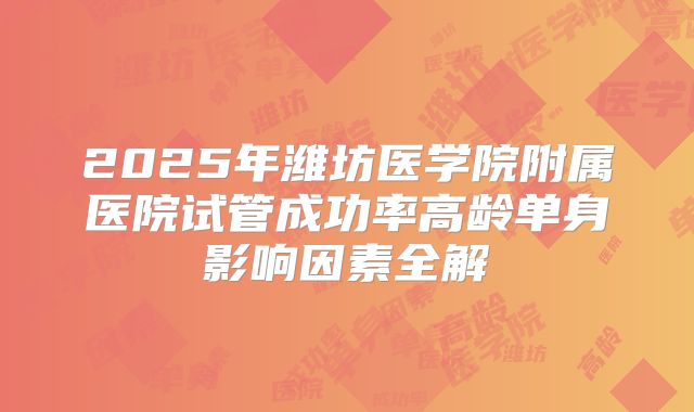 2025年潍坊医学院附属医院试管成功率高龄单身影响因素全解