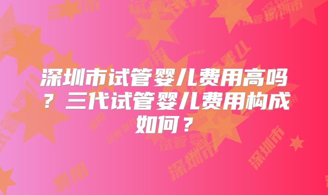 深圳市试管婴儿费用高吗?三代试管婴儿费用构成如何?