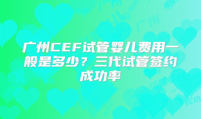 广州CEF试管婴儿费用一般是多少？三代试管签约成功率