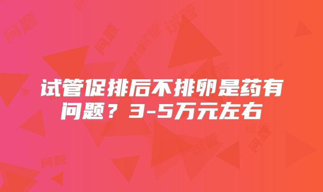 试管促排后不排卵是药有问题?3-5万元左右