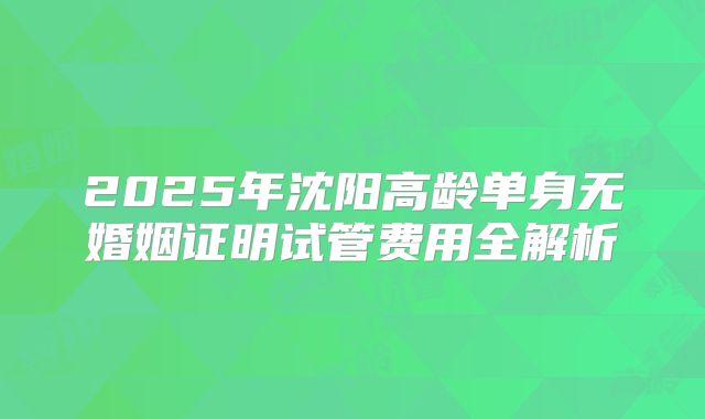 2025年沈阳高龄单身无婚姻证明试管费用全解析