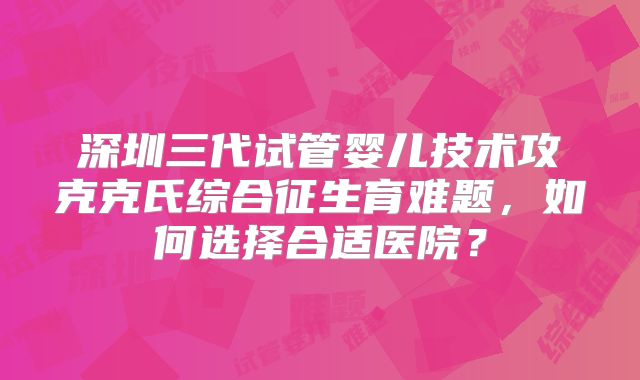 深圳三代试管婴儿技术攻克克氏综合征生育难题,如何选择合适医院?