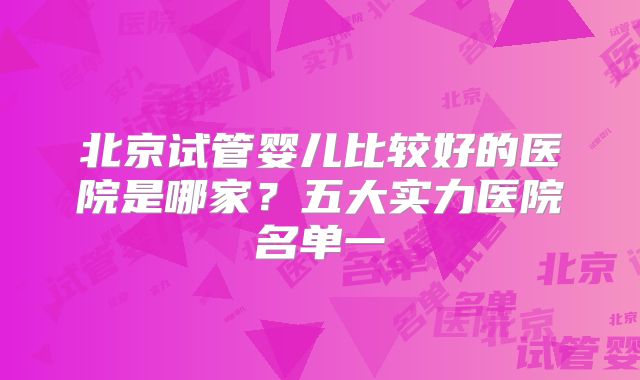 北京试管婴儿比较好的医院是哪家?五大实力医院名单一