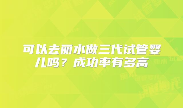 可以去丽水做三代试管婴儿吗?成功率有多高