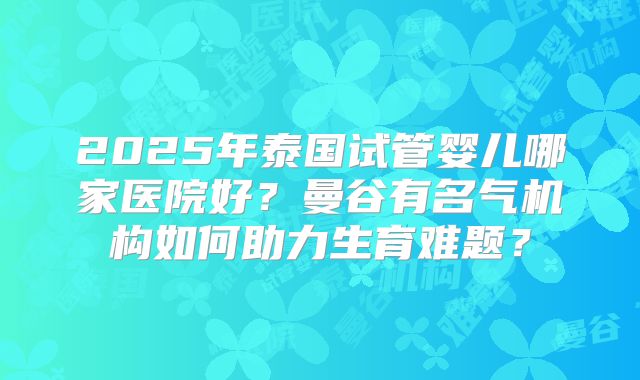2025年泰国试管婴儿哪家医院好?曼谷有名气机构如何助力生育难题?