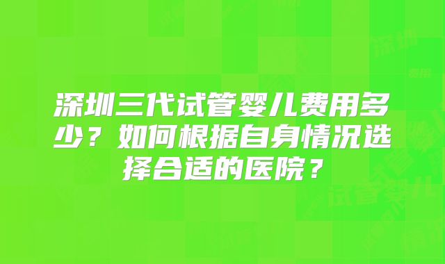 深圳三代试管婴儿费用多少？如何根据自身情况选择合适的医院？