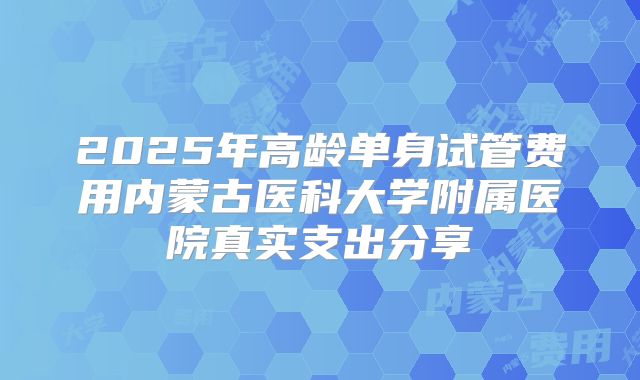 2025年高龄单身试管费用内蒙古医科大学附属医院真实支出分享