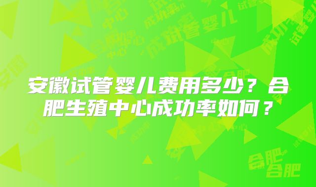安徽试管婴儿费用多少?合肥生殖中心成功率如何?
