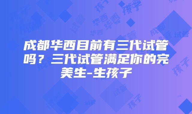成都华西目前有三代试管吗？三代试管满足你的完美生-生孩子