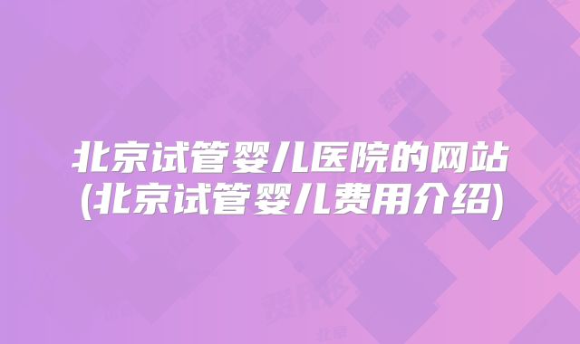 北京试管婴儿医院的网站(北京试管婴儿费用介绍)